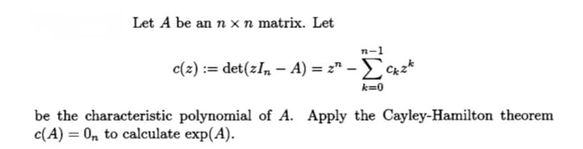 Let A be an n x n matrix. Let
n-1
c(z) := det(zIn − A) = z² - Σckzk
k=0
be the characteristic polynomial of A. Apply the Cayley-Hamilton theorem
c(A) = On to calculate exp(A).