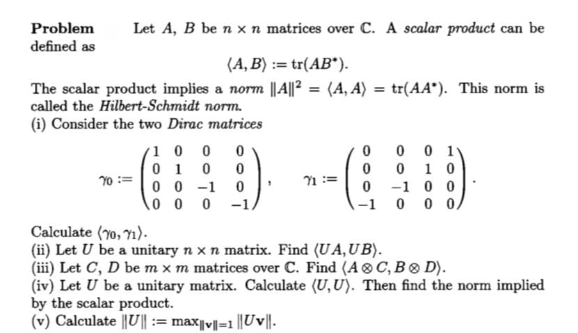 Let A, B be n x n matrices over C. A scalar product can be
Problem
defined as
(A,B) := tr(AB*).
=
tr(AA*). This norm is
The scalar product implies a norm || A||² = (A, A)
called the Hilbert-Schmidt norm.
(i) Consider the two Dirac matrices
10 0 0
0
0
0 1
0
0 10
70 :=
01 0 0
00-1
71
0
0
-1
00
0 0 0 -1
-1
0 00
Calculate (70, 71).
(ii) Let U be a unitary n × n matrix. Find (UA,UB).
(iii) Let C, D be m x m matrices over C. Find (A C, B D).
(iv) Let U be a unitary matrix. Calculate (U,U). Then find the norm implied
by the scalar product.
(v) Calculate ||U|| := max||v||=1 ||Uv||.