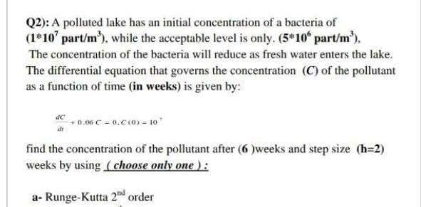 Q2): A polluted lake has an initial concentration of a bacteria of
(1*10' part/m³), while the acceptable level is only. (5*10° part/m³).
The concentration of the bacteria will reduce as fresh water enters the lake.
The differential equation that governs the concentration (C) of the pollutant
as a function of time (in weeks) is given by:
dC
de
+0.06 C = 0.C (0) - 107
find the concentration of the pollutant after (6)weeks and step size (h=2)
weeks by using (choose only one ):
a- Runge-Kutta 2d order