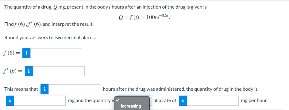The quantity of a drug, Q mg, present in the body t hours after an injection of the drug is given is
Q =f (t) = 100te-0.51
Findf (6), f' (6), and interpret the result.
Round your answers to two decimal places.
f (6) = i
f' (6) = i
This means that i
hours after the drug was administered, the quantity of drug in the body is
mg and the quantity is
at a rate of i
mg per hour.
increasing
