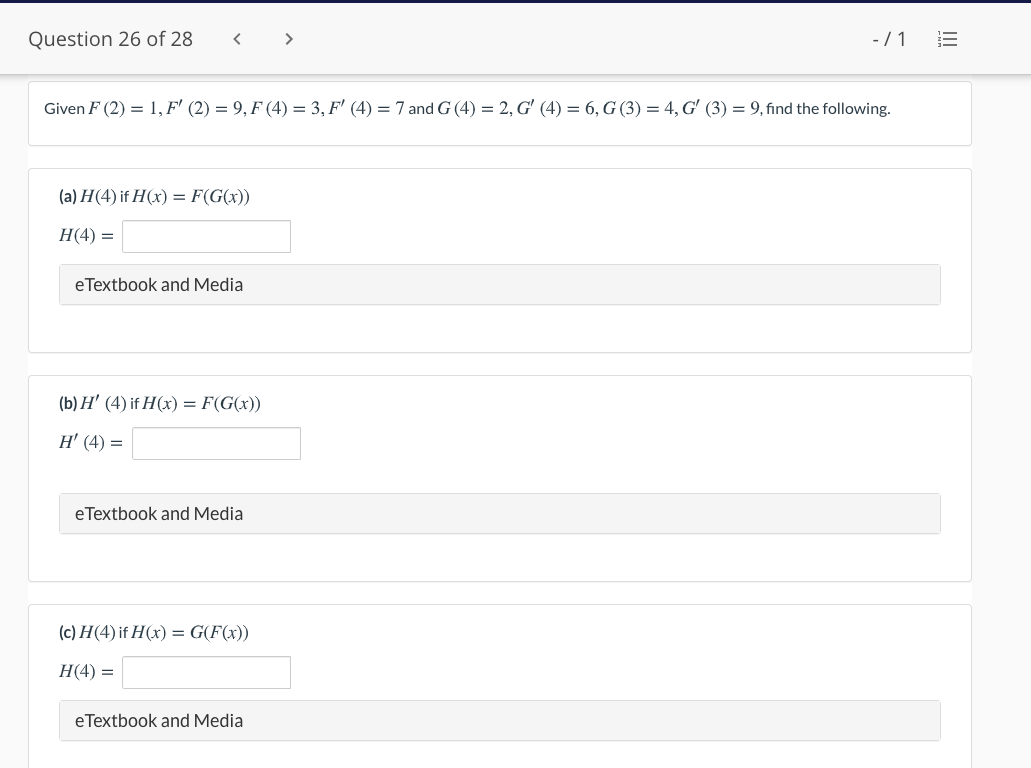 Question 26 of 28
>
-/1 E
Given F (2) = 1, F' (2) = 9, F (4) = 3, F' (4) = 7 and G (4) = 2, G' (4) = 6, G (3) = 4, G' (3) = 9, find the following.
(a) H(4) if H(x) = F(G(x))
Н(4) —
eTextbook and Media
(b) H' (4) if H(x) = F(G(x))
H' (4) =
eTextbook and Media
(c) H(4) if H(x) = G(F(x))
Н4) —
eTextbook and Media

