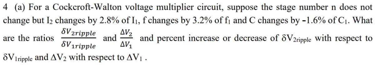 4 (a) For a Cockcroft-Walton voltage multiplier circuit, suppose the stage number n does not
change but I2 changes by 2.8% of I1, f changes by 3.2% of fj and C changes by -1.6% of C1. What
SV 2ripple
AV2
are the ratios
and
and percent increase or decrease of &V2ripple with respect to
SV 1ripple
AV1
öViripple and AV2 with respect to AV1 .
