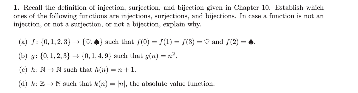 1. Recall the definition of injection, surjection, and bijection given in Chapter 10. Establish which
ones of the following functions are injections, surjections, and bijections. In case a function is not an
injection, or not a surjection, or not a bijection, explain why.
(a) ƒ: {0, 1,2,3} → {♡, ♣} such that ƒ(0) = f(1) = f(3) = ♡ and ƒ(2) = ♣.
(b) g: {0, 1,2,3} → {0, 1, 4, 9} such that g(n) = n².
(c) h: N→ N such that h(n) = n+1.
(d) k: Z → N such that k(n) = |n|, the absolute value function.