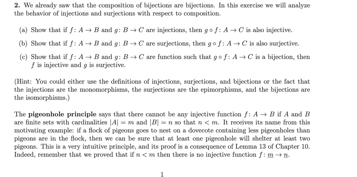 2. We already saw that the composition of bijections are bijections. In this exercise we will analyze
the behavior of injections and surjections with respect to composition.
(a) Show that if f: A → B and g: B → C are injections, then go f: A → C is also injective.
(b) Show that if ƒ: A → B and g: B → C are surjections, then go f: A → C is also surjective.
(c) Show that if f: A → B and g: B → C are function such that go f: A → C is a bijection, then
f is injective and g is surjective.
(Hint: You could either use the definitions of injections, surjections, and bijections or the fact that
the injections are the monomorphisms, the surjections are the epimorphisms, and the bijections are
the isomorphisms.)
The pigeonhole principle says that there cannot be any injective function ƒ: A → B if A and B
are finite sets with cardinalities |A| = m and |B| = n so that n < m. It receives its name from this
motivating example: if a flock of pigeons goes to nest on a dovecote containing less pigeonholes than
pigeons are in the flock, then we can be sure that at least one pigeonhole will shelter at least two
pigeons. This is a very intuitive principle, and its proof is a consequence of Lemma 13 of Chapter 10.
Indeed, remember that we proved that if n <m then there is no injective function f: m →n.