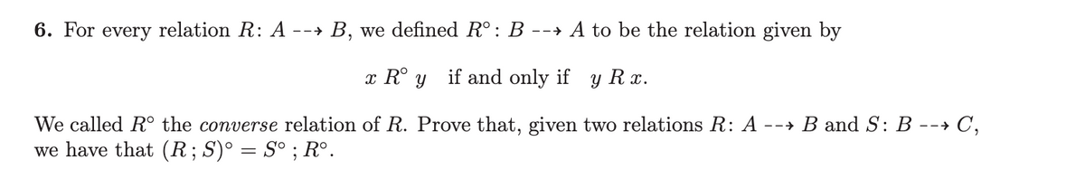 6. For every relation R: A --
--→ B, we defined Rº: B --> A to be the relation given by
x Rºy if and only if y Rx.
We called Rº the converse relation of R. Prove that, given two relations R: A --→ B and S: B --→ C,
we have that (R; S)° = S° ; R°.