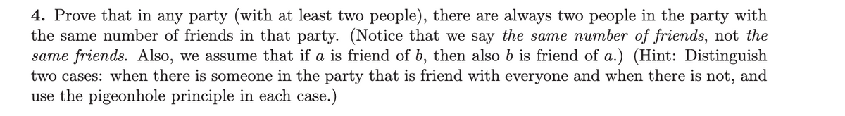 4. Prove that in any party (with at least two people), there are always two people in the party with
the same number of friends in that party. (Notice that we say the same number of friends, not the
same friends. Also, we assume that if a is friend of b, then also b is friend of a.) (Hint: Distinguish
two cases: when there is someone in the party that is friend with everyone and when there is not, and
use the pigeonhole principle in each case.)