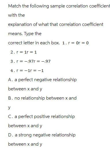 Match the following sample correlation coefficient
with the
explanation of what that correlation coefficient
means. Type the
correct letter in each box. 1. r = Or = 0
2. r 1r 1
3. r = .97r= -.97
4.r-1r= −1
A. a perfect negative relationship
between x and y
B. no relationship between x and
y
C. a perfect positive relationship
between x and y
D. a strong negative relationship
between x and y