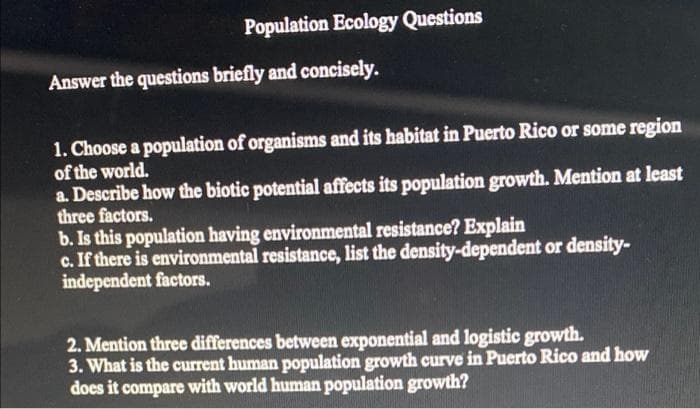 Population Ecology Questions
Answer the questions briefly and concisely.
1. Choose a population of organisms and its habitat in Puerto Rico or some region
of the world.
a. Describe how the biotic potential affects its population growth. Mention at least
three factors.
b. Is this population having environmental resistance? Explain
c. If there is environmental resistance, list the density-dependent or density-
independent factors.
2. Mention three differences between exponential and logistic growth.
3. What is the current human population growth curve in Puerto Rico and how
does it compare with world human population growth?
