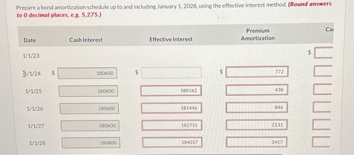 Prepare a bond amortization schedule up to and including January 1, 2028, using the effective interest method. (Round answers
to 0 decimal places, e.g. 5,275.)
Date
1/1/23
11/1/24
1/1/25
1/1/26
1/1/27
1/1/28
Cash Interest
180600
180600
180600
180600
180600
Effective Interest
180162
181446
182731
184017
Premium
Amortization
772
438
846
2131
3417
Cal