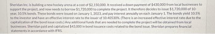 Sheridan Inc. is building a new hockey arena at a cost of $2,150,000. It received a down payment of $430,000 from local businesses to
support the project, and now needs to borrow $1,720,000 to complete the project. It therefore decides to issue $1,720,000 of 10-
year, 10.5% bonds. These bonds were issued on January 1, 2023, and pay interest annually on each January 1. The bonds yield 10.5%
to the investor and have an effective interest rate to the issuer of 10.40530 %. ( There is an increased effective interest rate due to the
capitalization of the bond issue costs.) Any additional funds that are needed to complete the project will be obtained from local
businesses. Sheridan paid and capitalized $43,000 in bond issuance costs related to the bond issue. Sheridan prepares financial
statements in accordance with IFRS.