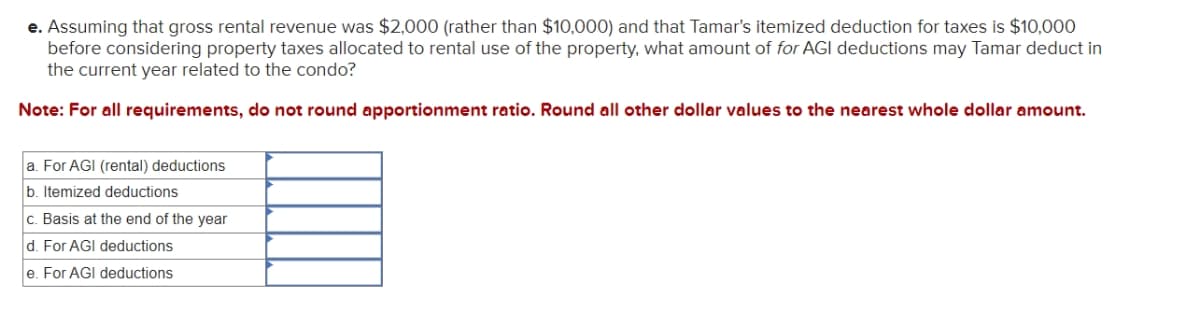 e. Assuming that gross rental revenue was $2,000 (rather than $10,000) and that Tamar's itemized deduction for taxes is $10,000
before considering property taxes allocated to rental use of the property, what amount of for AGI deductions may Tamar deduct in
the current year related to the condo?
Note: For all requirements, do not round apportionment ratio. Round all other dollar values to the nearest whole dollar amount.
a. For AGI (rental) deductions
b. Itemized deductions
c. Basis at the end of the year
d. For AGI deductions
e. For AGI deductions