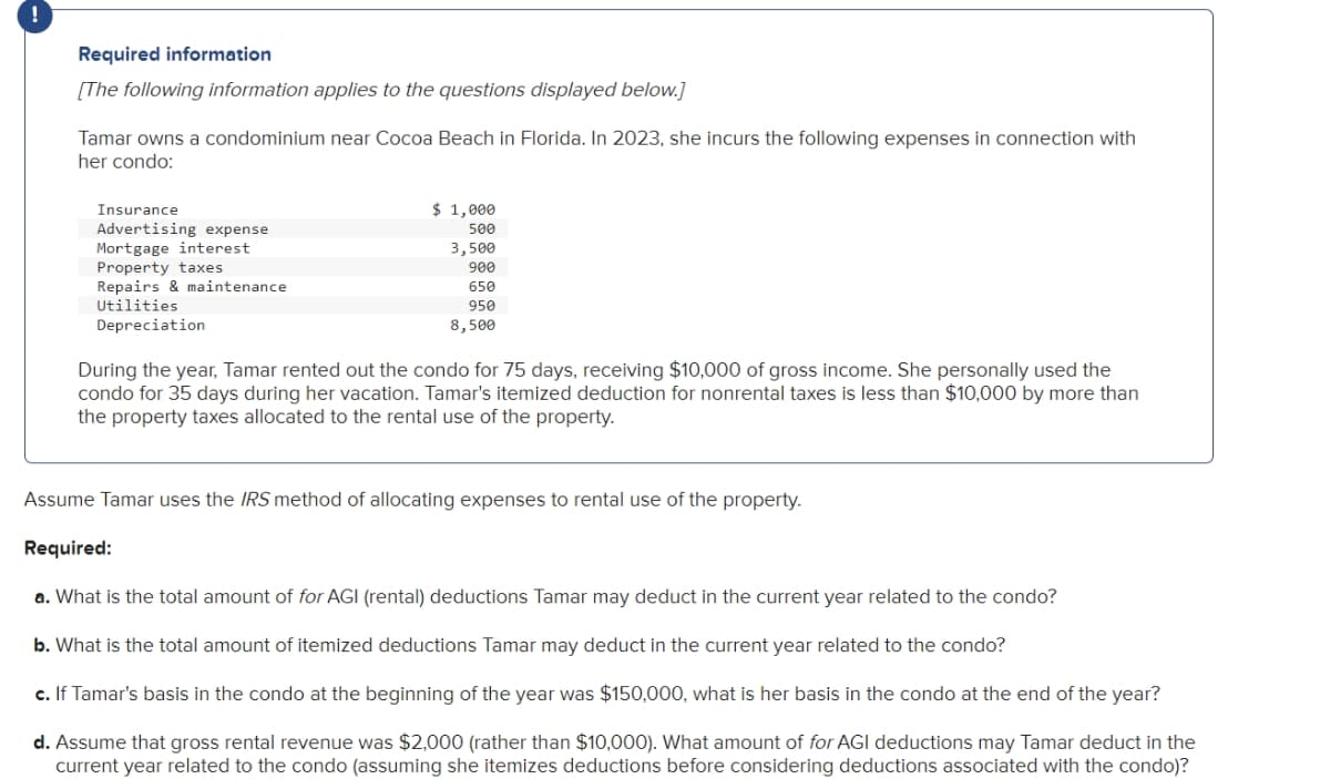 Required information
[The following information applies to the questions displayed below.]
Tamar owns a condominium near Cocoa Beach in Florida. In 2023, she incurs the following expenses in connection with
her condo:
Insurance
Advertising expense
Mortgage interest
Property taxes
Repairs & maintenance
Utilities
Depreciation
$ 1,000
500
3,500
900
650
950
8,500
During the year, Tamar rented out the condo for 75 days, receiving $10,000 of gross income. She personally used the
condo for 35 days during her vacation. Tamar's itemized deduction for nonrental taxes is less than $10,000 by more than
the property taxes allocated to the rental use of the property.
Assume Tamar uses the IRS method of allocating expenses to rental use of the property.
Required:
a. What is the total amount of for AGI (rental) deductions Tamar may deduct in the current year related to the condo?
b. What is the total amount of itemized deductions Tamar may deduct in the current year related to the condo?
c. If Tamar's basis in the condo at the beginning of the year was $150,000, what is her basis in the condo the end of the year?
d. Assume that gross rental revenue was $2,000 (rather than $10,000). What amount of for AGI deductions may Tamar deduct in the
current year related to the condo (assuming she itemizes deductions before considering deductions associated with the condo)?
