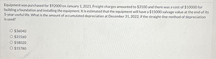 Equipment was purchased for $92000 on January 1, 2021. Freight charges amounted to $3100 and there was a cost of $10000 for
building a foundation and installing the equipment. It is estimated that the equipment will have a $15000 salvage value at the end of its
5-year useful life. What is the amount of accumulated depreciation at December 31, 2022, if the straight-line method of depreciation
is used?
O $36040
O $31560
O $18020
O $15780