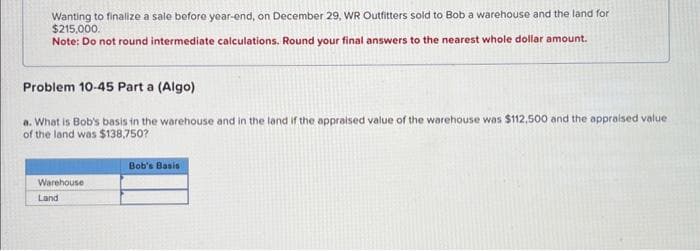 Wanting to finalize a sale before year-end, on December 29, WR Outfitters sold to Bob a warehouse and the land for
$215,000.
Note: Do not round intermediate calculations. Round your final answers to the nearest whole dollar amount.
Problem 10-45 Part a (Algo)
a. What is Bob's basis in the warehouse and in the land if the appraised value of the warehouse was $112,500 and the appraised value
of the land was $138,750?
Warehouse
Land
Bob's Basis