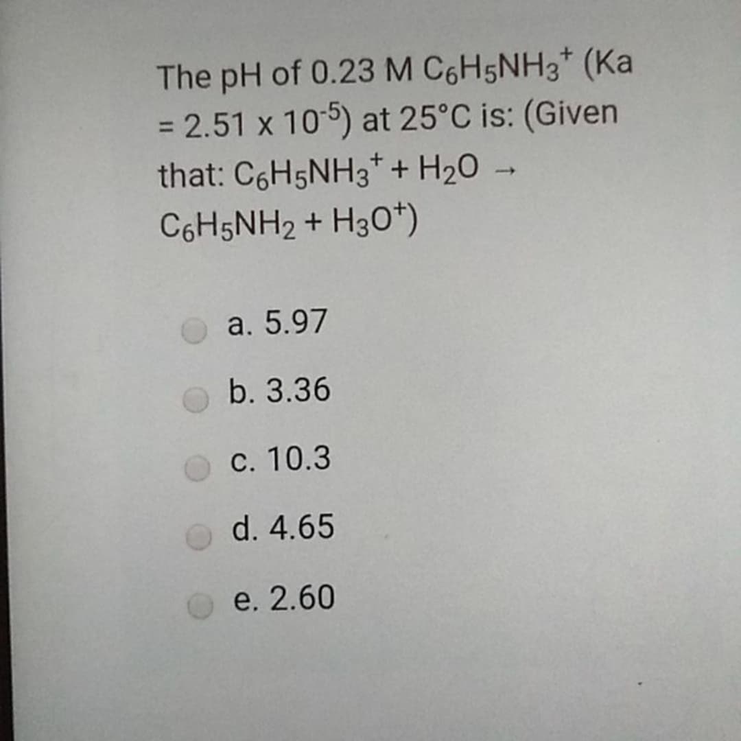 The pH of 0.23 M C6H5NH3* (Ka
= 2.51 x 105) at 25°C is: (Given
that: C6H5NH3* + H20 →
C6H5NH2 + H30*)
a. 5.97
b. 3.36
С. 10.3
d. 4.65
e. 2.60
