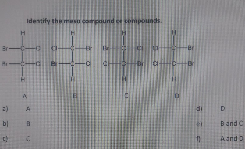 Identify the meso compound or compounds.
H.
H.
H.
Br-C-CI
Cl
-C-Br
Br
-C-CI
C-Br
Br-C-CI
Br-C-CI
CI-C-Br
CI-C-Br
H.
H.
H.
A
D
a)
A
d)
D
b)
e)
B and C
C
f)
A and D
c)
