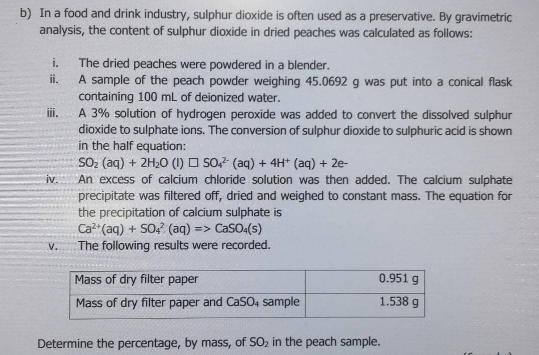 b) In a food and drink industry, sulphur dioxide is often used as a preservative. By gravimetric
analysis, the content of sulphur dioxide in dried peaches was calculated as follows:
i.
The dried peaches were powdered in a blender.
A sample of the peach powder weighing 45.0692 g was put into a conical flask
containing 100 mL of deionized water.
ii.
iii.
A 3% solution of hydrogen peroxide was added to convert the dissolved sulphur
dioxide to sulphate ions. The conversion of sulphur dioxide to sulphuric acid is shown
in the half equation:
SO2 (aq) + 2H2O (I) O SO,? (aq) + 4H* (aq) + 2e-
An excess of calcium chloride solution was then added. The calcium sulphate
precipitate was filtered off, dried and weighed to constant mass. The equation for
the precipitation of calcium sulphate is
Ca?+(aq) + SO? (aq) => CaSO:(s)
The following results were recorded.
iv.
V.
Mass of dry filter paper
0.951 g
Mass of dry filter paper and CaSO4 sample
1.538 g
Determine the percentage, by mass, of SO2 in the peach sample.
