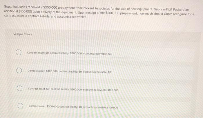 Gupta Industries received a $300,000 prepayment from Packard Associates for the sale of new equipment. Gupta will bill Packard an
additional $100,000 upon delivery of the equipment. Upon receipt of the $300,000 prepayment, how much should Gupta recognize for a
contract asset, a contract liability, and accounts receivable?
Multiple Choice
O
O
Contract asset: $0; contract liability: $300,000, accounts receivable. $0.
Contract asset: $300,000; contract liability: $0, accounts receivable, $0.
Contract asset: $0: contract liability: $300,000, accounts receivable, $100,000
Contract asset: $300,000; contract liability: $0, accounts receivable, $100,000