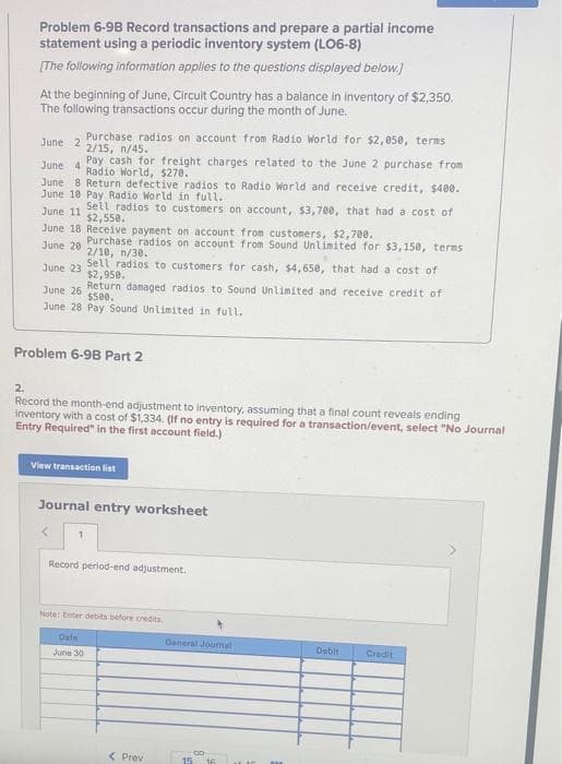 Problem 6-9B Record transactions and prepare a partial income
statement using a periodic inventory system (LO6-8)
[The following information applies to the questions displayed below.)
At the beginning of June, Circuit Country has a balance in inventory of $2,350.
The following transactions occur during the month of June.
June 2
Purchase radios on account from Radio World for $2,050, terms
2/15, n/45.
June 4
Pay cash for freight charges related to the June 2 purchase from
Radio World, $270.
June 8 Return defective radios to Radio World and receive credit, $400.
June 10 Pay Radio World in full.
June 11
Sell radios to customers on account, $3,708, that had a cost of
$2,550.
June 18 Receive payment on account from customers, $2,700.
June 20
Purchase radios on account from Sound Unlimited for $3,150, terms
2/10, 1/30.
June 23
Sell radios to customers for cash, $4,650, that had a cost of
$2,950.
June 26 Return damaged radios to Sound Unlimited and receive credit of
$500.
June 28 Pay Sound Unlimited in full.
Problem 6-98 Part 2
2.
Record the month-end adjustment to inventory, assuming that a final count reveals ending
inventory with a cost of $1,334. (If no entry is required for a transaction/event, select "No Journal
Entry Required" in the first account field.)
View transaction list
Journal entry worksheet
< 1
Record period-end adjustment.
Note: Enter debits before credits.
Date
June 30
< Prev
General Journal
15 16
m
Debit Credit