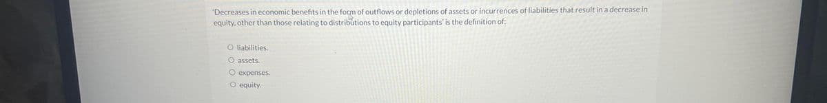 'Decreases in economic benefits in the form of outflows or depletions of assets or incurrences of liabilities that result in a decrease in
equity, other than those relating to distributions to equity participants' is the definition of:
O liabilities.
O assets.
O expenses.
O equity.