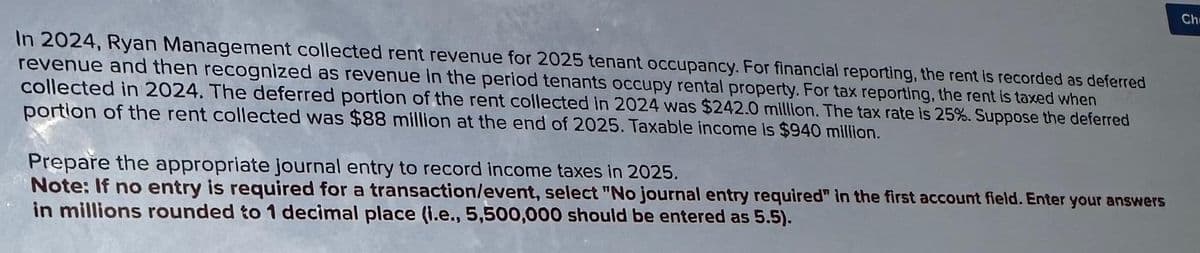 In 2024, Ryan Management collected rent revenue for 2025 tenant occupancy. For financial reporting, the rent is recorded as deferred
revenue and then recognized as revenue in the period tenants occupy rental property. For tax reporting, the rent is taxed when
collected in 2024. The deferred portion of the rent collected in 2024 was $242.0 million. The tax rate is 25%. Suppose the deferred
portion of the rent collected was $88 million at the end of 2025. Taxable income is $940 million.
Prepare the appropriate journal entry to record income taxes in 2025.
Note: If no entry is required for a transaction/event, select "No journal entry required" in the first account field. Enter your answers
in millions rounded to 1 decimal place (i.e., 5,500,000 should be entered as 5.5).
Chr
