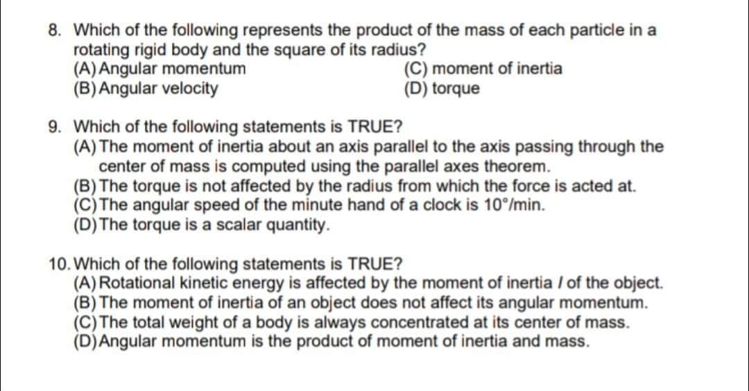 8. Which of the following represents the product of the mass of each particle in a
rotating rigid body and the square of its radius?
(A) Angular momentum
(B)Angular velocity
(C) moment of inertia
(D) torque
9. Which of the following statements is TRUE?
(A) The moment of inertia about an axis parallel to the axis passing through the
center of mass is computed using the parallel axes theorem.
(B) The torque is not affected by the radius from which the force is acted at.
(C) The angular speed of the minute hand of a clock is 10°/min.
(D) The torque is a scalar quantity.
10. Which of the following statements is TRUE?
(A) Rotational kinetic energy is affected by the moment of inertia / of the object.
(B) The moment of inertia of an object does not affect its angular momentum.
(C) The total weight of a body is always concentrated at its center of mass.
(D)Angular momentum is the product of moment of inertia and mass.
