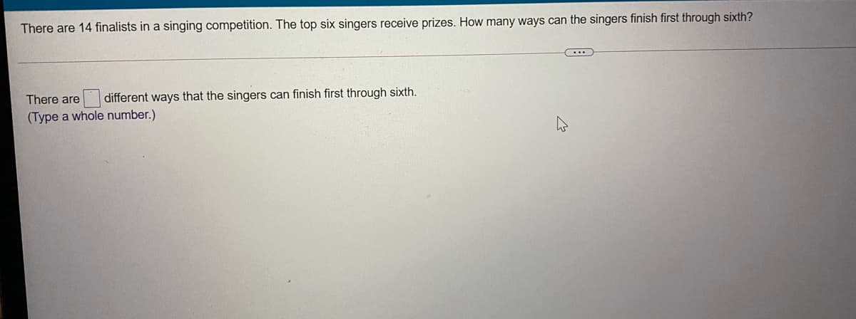 There are 14 finalists in a singing competition. The top six singers receive prizes. How many ways can the singers finish first through sixth?
There are
different ways that the singers can finish first through sixth.
(Type a whole number.)
