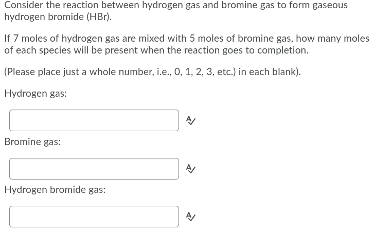 Consider the reaction between hydrogen gas and bromine gas to form gaseous
hydrogen bromide (HBr).
If 7 moles of hydrogen gas are mixed with 5 moles of bromine gas, how many moles
of each species will be present when the reaction goes to completion.
(Please place just a whole number, i.e., 0, 1, 2, 3, etc.) in each blank).
Hydrogen gas:
Bromine gas:
Hydrogen bromide gas:
