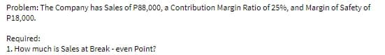 Problem: The Company has Sales of P88,000, a Contribution Margin Ratio of 25%, and Margin of Safety of
P18,000.
Required:
1. How much is Sales at Break -even Point?
