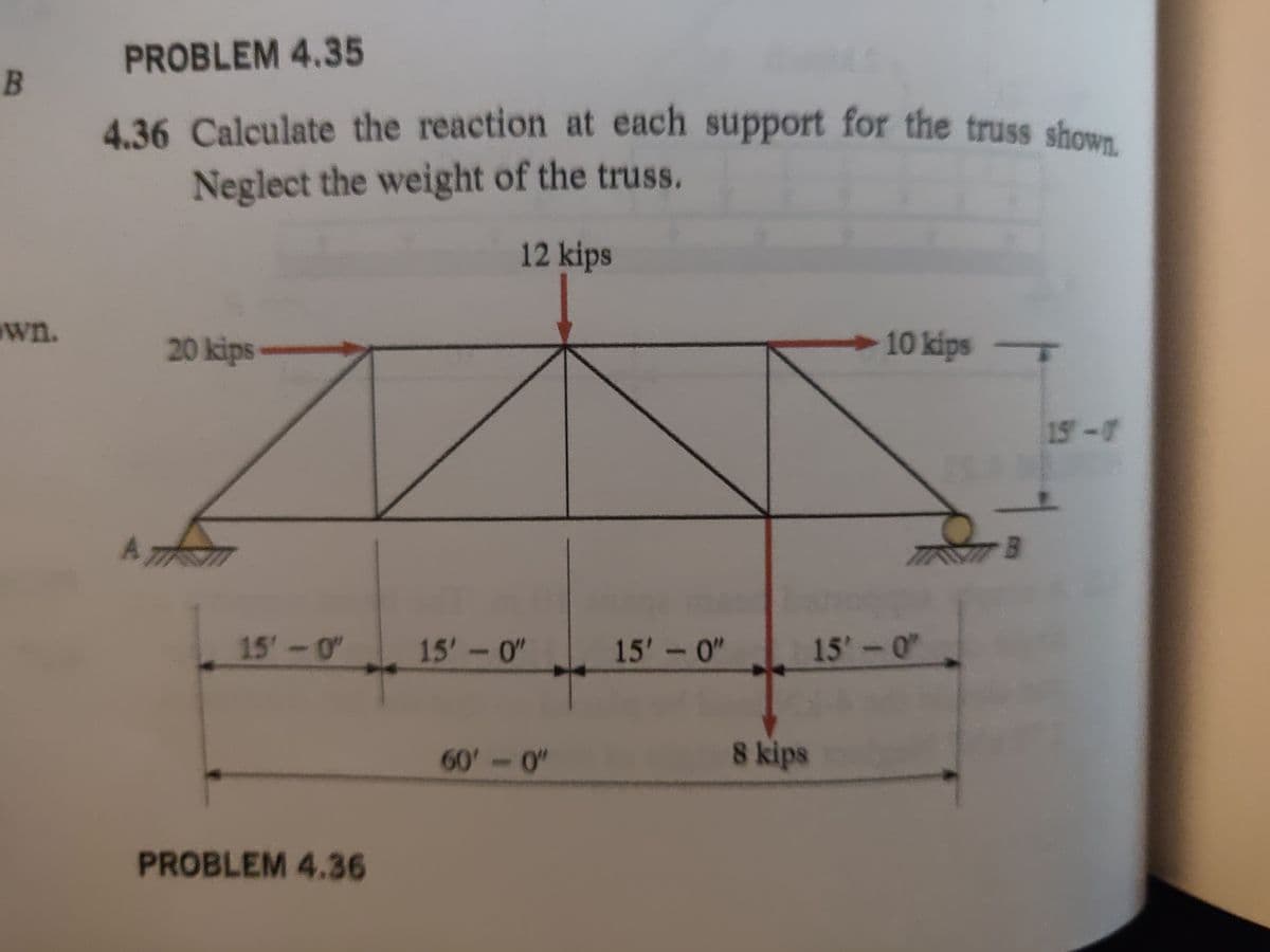 B
wn.
PROBLEM 4.35
4.36 Calculate the reaction at each support for the truss shown.
Neglect the weight of the truss.
12 kips
A
20 kips
15'-0"
PROBLEM 4.36
15'-0"
60'-0"
15'-0"
8 kips
10 kips -
15'-0"
B
15-0