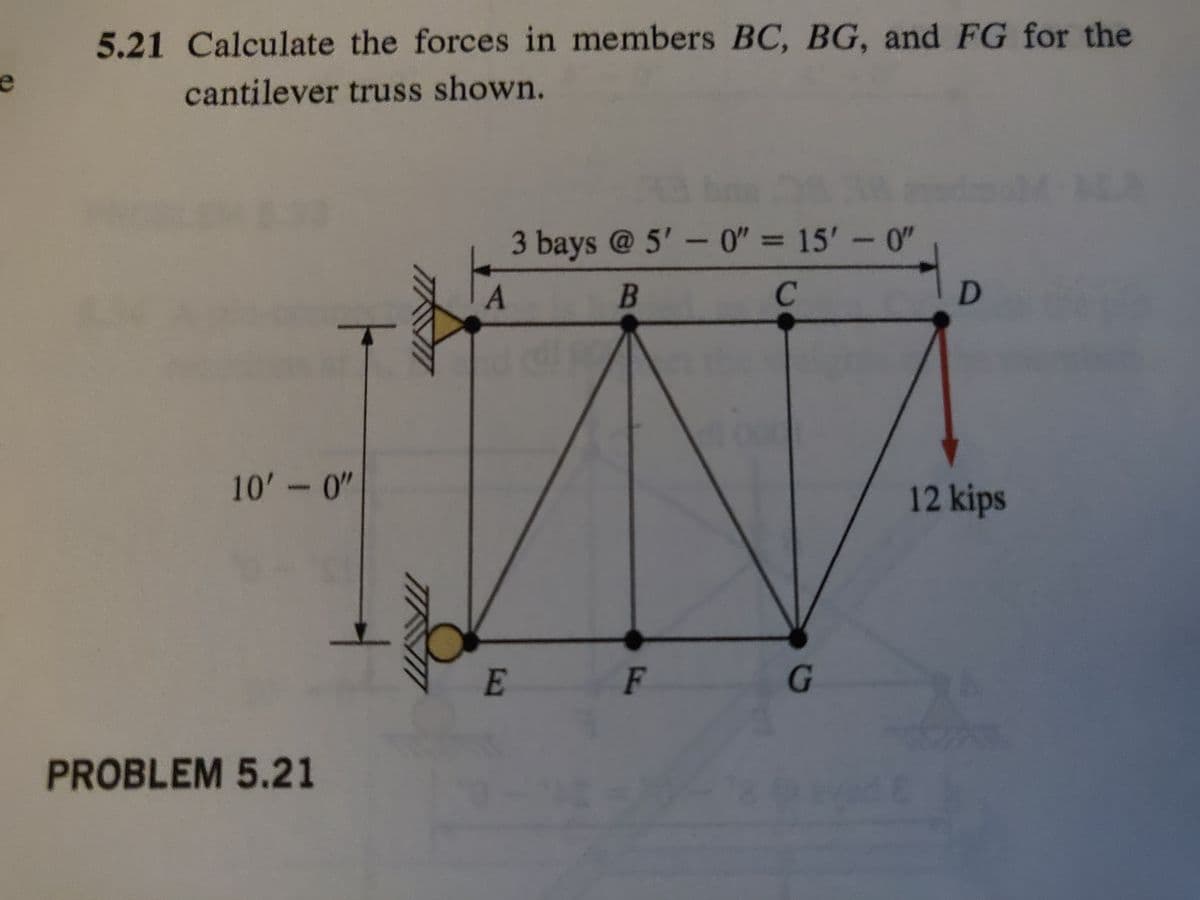 5.21 Calculate the forces in members BC, BG, and FG for the
cantilever truss shown.
10'-0"
PROBLEM 5.21
A
3 bays @ 5'-0" = 15'-0"
A
B
C
E
F
G
D
12 kips