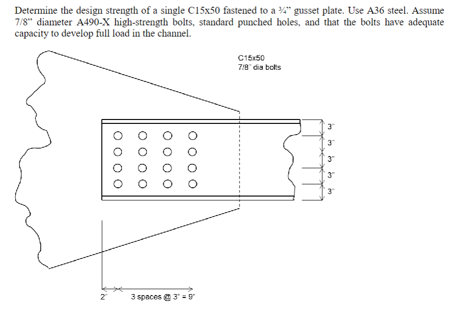 Determine the design strength of a single C15x50 fastened to a ¾/4" gusset plate. Use A36 steel. Assume
7/8" diameter A490-X high-strength bolts, standard punched holes, and that the bolts have adequate
capacity to develop full load in the channel.
2"
O O O
3 spaces @ 3* = 9"
C15x50
7/8" dia bolts
3"
3"
3"
3"
3"