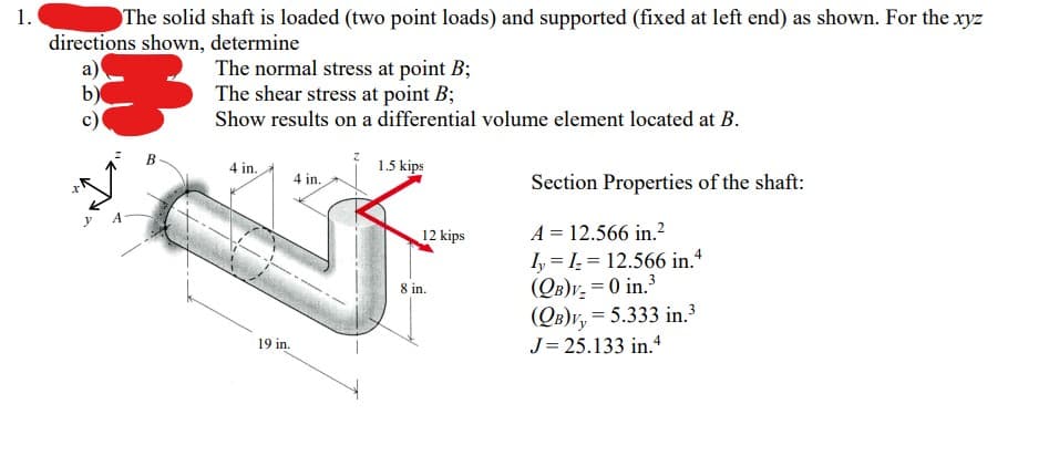 1.
The solid shaft is loaded (two point loads) and supported (fixed at left end) as shown. For the xyz
directions shown, determine
a)
手
B
The normal stress at point B;
The shear stress at point B;
Show results on a differential volume element located at B.
4 in.
19 in.
4 in.
1.5 kips
12 kips
8 in.
Section Properties of the shaft:
A = 12.566 in.²
II 12.566 in.4
(QB)V₂ = 0 in.³
(QB)V, = 5.333 in.³
J= 25.133 in.4