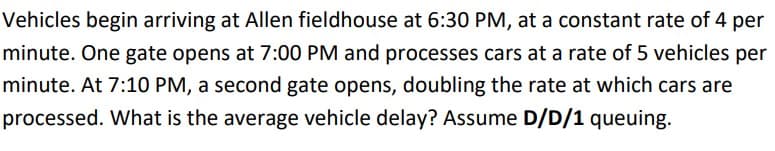Vehicles begin arriving at Allen fieldhouse at 6:30 PM, at a constant rate of 4 per
minute. One gate opens at 7:00 PM and processes cars at a rate of 5 vehicles per
minute. At 7:10 PM, a second gate opens, doubling the rate at which cars are
processed. What is the average vehicle delay? Assume D/D/1 queuing.