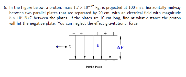 6. In the Figure below, a proton, mass 1.7 x 10-27 kg, is projected at 100 m/s, horizontally midway
between two parallel plates that are separated by 20 cm, with an electrical field with magnitude
5 x 107 N/C between the plates. If the plates are 10 cm long, find at what distance the proton
will hit the negative plate. You can neglect the effect gravitational force.
--TIHE
+ + +
AV
Parallel Plates
