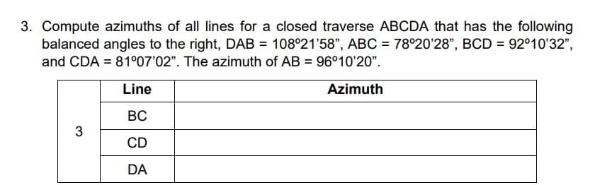 3. Compute azimuths of all lines for a closed traverse ABCDA that has the following
balanced angles to the right, DAB = 108°21'58", ABC = 78°20'28", BCD = 92°10'32",
and CDA = 81°07'02". The azimuth of AB = 96°10'20".
Line
Azimuth
ВС
3
CD
DA
