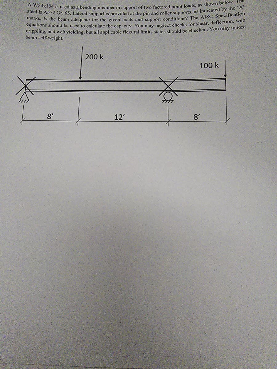 A W24x104 is used as a bending member in support of two factored point loads, as shown below.
marks. Is the beam adequate for the given loads and support conditions? The AISC Specification
steel is A572 Gr. 65. Lateral support is provided at the pin and roller supports, as indicated by the 'X'
equations should be used to calculate the capacity. You may neglect checks for shear, deflection, web
crippling, and web yielding, but all applicable flexural limits states should be checked. You may ignore
beam self-weight.
8'
200 k
12'
8'
100 k