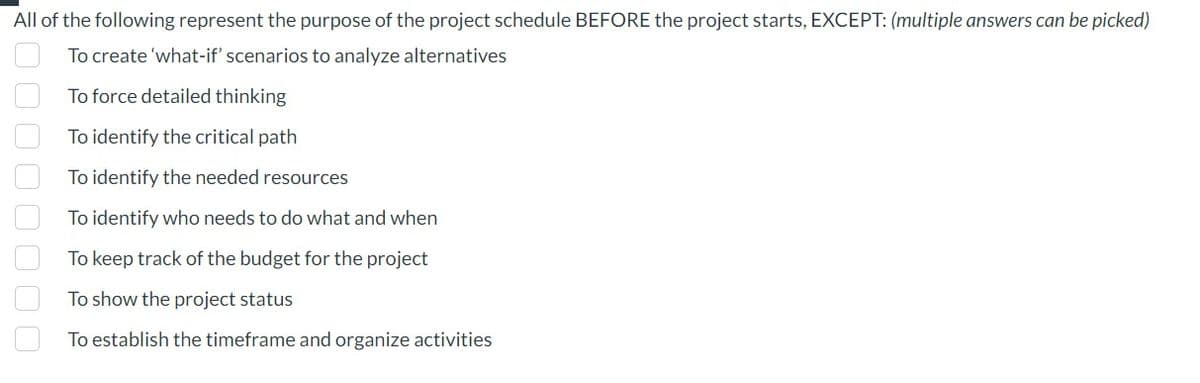All of the following represent the purpose of the project schedule BEFORE the project starts, EXCEPT: (multiple answers can be picked)
To create 'what-if' scenarios to analyze alternatives
To force detailed thinking
To identify the critical path
To identify the needed resources
To identify who needs to do what and when
To keep track of the budget for the project
To show the project status
To establish the timeframe and organize activities
0000000