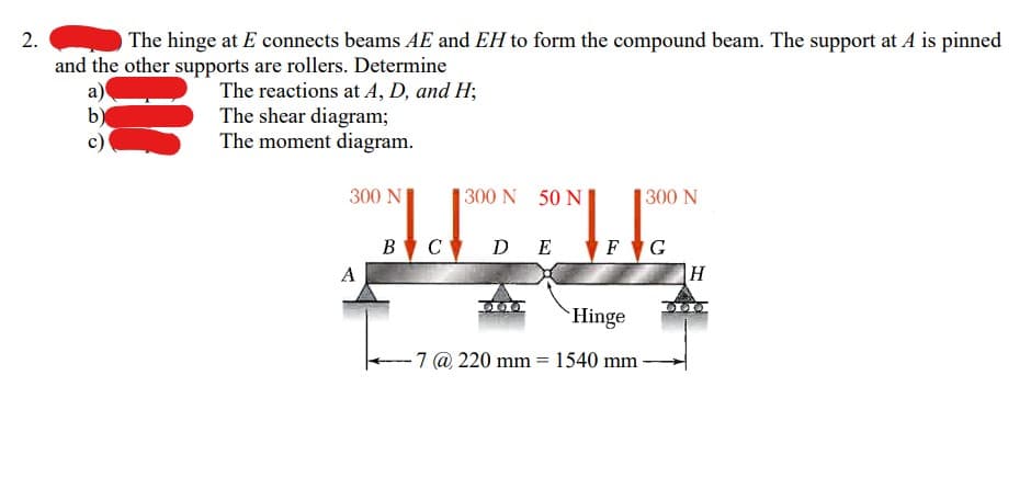 2.
The hinge at E connects beams AE and EH to form the compound beam. The support at A is pinned
and the other supports are rollers. Determine
a)
b)
The reactions at A, D, and H;
The shear diagram;
The moment diagram.
300 N
A
300 N 50 N
B†C D E
300 N
FG
Hinge
7 @ 220 mm = 1540 mm -
H