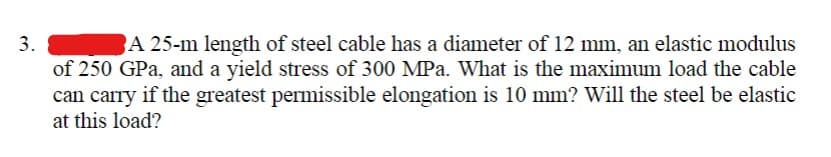3.
A 25-m length of steel cable has a diameter of 12 mm, an elastic modulus
of 250 GPa, and a yield stress of 300 MPa. What is the maximum load the cable
can carry if the greatest permissible elongation is 10 mm? Will the steel be elastic
at this load?