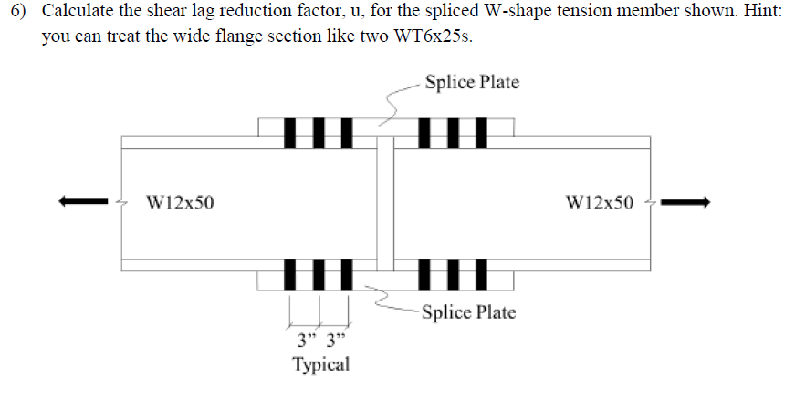6) Calculate the shear lag reduction factor, u, for the spliced W-shape tension member shown. Hint:
you can treat the wide flange section like two WT6x25s.
|
W12x50
H
THE
3" 3"
Typical
Splice Plate
TH
HHHH
-Splice Plate
W12x50