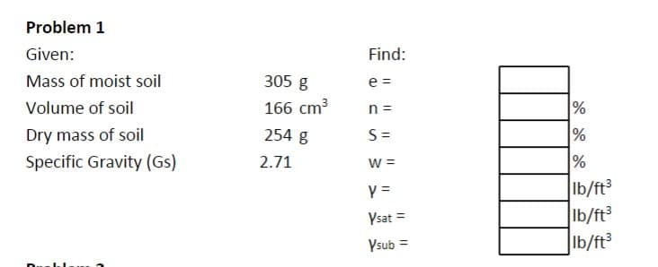 Problem 1
Given:
Mass of moist soil
Volume of soil
Dry mass of soil
Specific Gravity (Gs)
305 g
166 cm³
254 g
2.71
Find:
e =
n =
S=
W =
Y =
Ysat =
Vsub=
=
%
%
%
lb/ft³
lb/ft³
lb/ft³