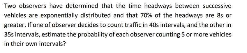Two observers have determined that the time headways between successive
vehicles are exponentially distributed and that 70% of the headways are 8s or
greater. If one of observer decides to count traffic in 40s intervals, and the other in
35s intervals, estimate the probability of each observer counting 5 or more vehicles
in their own intervals?