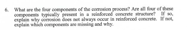 6. What are the four components of the corrosion process? Are all four of these
components typically present in a reinforced concrete structure?
explain why corrosion does not always occur in reinforced concrete.
explain which components are missing and why.
If so,
If not,