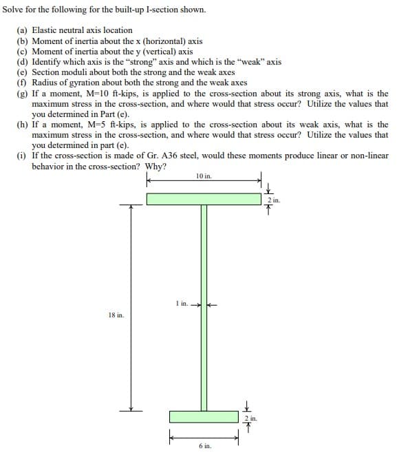 Solve for the following for the built-up I-section shown.
(a) Elastic neutral axis location
(b) Moment of inertia about the x (horizontal) axis
(c) Moment of inertia about the y (vertical) axis
(d) Identify which axis is the "strong" axis and which is the "weak" axis
(e) Section moduli about both the strong and the weak axes
(f) Radius of gyration about both the strong and the weak axes
(g) If a moment, M-10 ft-kips, is applied to the cross-section about its strong axis, what is the
maximum stress in the cross-section, and where would that stress occur? Utilize the values that
you determined in Part (e).
(h) If a moment, M=5 ft-kips, is applied to the cross-section about its weak axis, what is the
maximum stress in the cross-section, and where would that stress occur? Utilize the values that
you determined in part (e).
(i) If the cross-section is made of Gr. A36 steel, would these moments produce linear or non-linear
behavior in the cross-section? Why?
k
18 in.
1 in.
10 in.
H1₁
6 in.
2 in.
T
2 in.