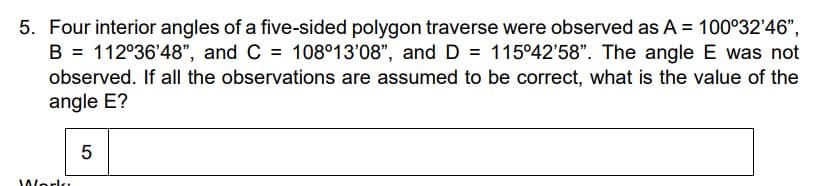5. Four interior angles of a five-sided polygon traverse were observed as A = 100°32'46",
B = 112°36'48", and C = 108°13'08", and D = 115°42'58". The angle E was not
observed. If all the observations are assumed to be correct, what is the value of the
angle E?
Worlk
