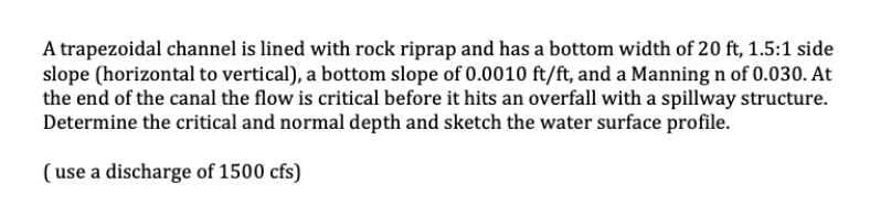 A trapezoidal channel is lined with rock riprap and has a bottom width of 20 ft, 1.5:1 side
slope (horizontal to vertical), a bottom slope of 0.0010 ft/ft, and a Manning n of 0.030. At
the end of the canal the flow is critical before it hits an overfall with a spillway structure.
Determine the critical and normal depth and sketch the water surface profile.
(use a discharge of 1500 cfs)
