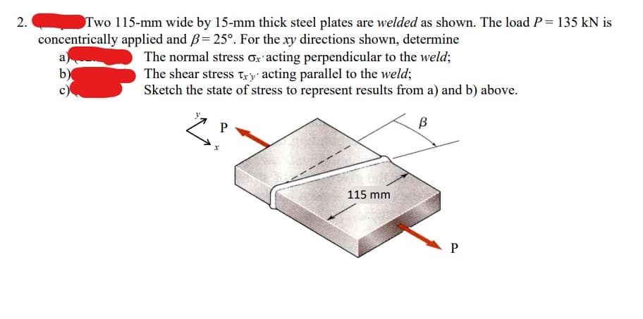 2.
Two 115-mm wide by 15-mm thick steel plates are welded as shown. The load P = 135 kN is
concentrically applied and B= 25°. For the xy directions shown, determine
a)
b)
The normal stress or acting perpendicular to the weld;
The shear stress try' acting parallel to the weld;
Sketch the state of stress to represent results from a) and b) above.
В
P
2²
115 mm.
P