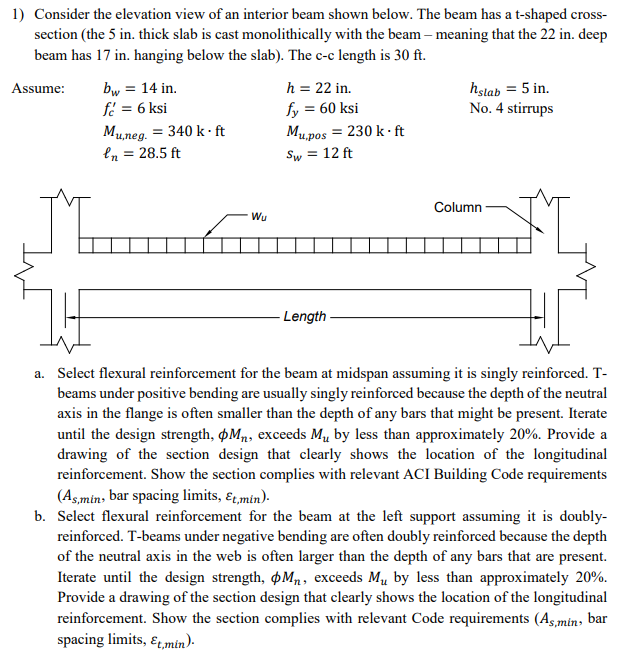 1) Consider the elevation view of an interior beam shown below. The beam has a t-shaped cross-
section (the 5 in. thick slab is cast monolithically with the beam - meaning that the 22 in. deep
beam has 17 in. hanging below the slab). The c-c length is 30 ft.
Assume:
M
bw = 14 in.
fc = 6 ksi
Mu,neg. = 340 k.ft
en = 28.5 ft
Wu
h = 22 in.
fy = 60 ksi
Mu,pos = 230 k.ft
Sw = 12 ft
- Length
hstab = 5 in.
No. 4 stirrups
Column
FL
a. Select flexural reinforcement for the beam at midspan assuming it is singly reinforced. T-
beams under positive bending are usually singly reinforced because the depth of the neutral
axis in the flange is often smaller than the depth of any bars that might be present. Iterate
until the design strength, Mn, exceeds M₁ by less than approximately 20%. Provide a
drawing of the section design that clearly shows the location of the longitudinal
reinforcement. Show the section complies with relevant ACI Building Code requirements
(As,min, bar spacing limits, Et, min).
b. Select flexural reinforcement for the beam at the left support assuming it is doubly-
reinforced. T-beams under negative bending are often doubly reinforced because the depth
of the neutral axis in the web is often larger than the depth of any bars that are present.
Iterate until the design strength, M₁, exceeds My by less than approximately 20%.
Provide a drawing of the section design that clearly shows the location of the longitudinal
reinforcement. Show the section complies with relevant Code requirements (As,min, bar
spacing limits, Et,min).