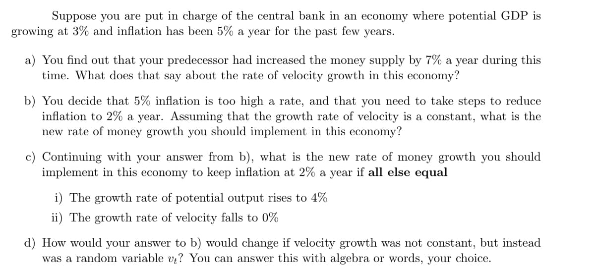 Suppose you are put in charge of the central bank in an economy where potential GDP is
growing at 3% and inflation has been 5% a year for the past few years.
a) You find out that your predecessor had increased the money supply by 7% a year during this
time. What does that say about the rate of velocity growth in this economy?
b) You decide that 5% inflation is too high a rate, and that you need to take steps to reduce
inflation to 2% a year. Assuming that the growth rate of velocity is a constant, what is the
new rate of money growth you should implement in this economy?
c) Continuing with your answer from b), what is the new rate of money growth you should
implement in this economy to keep inflation at 2% a year if all else equal
i) The growth rate of potential output rises to 4%
ii) The growth rate of velocity falls to 0%
d) How would your answer to b) would change if velocity growth was not constant, but instead
was a random variable vt? You can answer this with algebra or words, your choice.